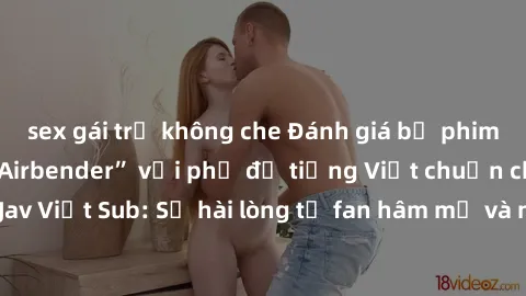 sex gái trẻ không che Đánh giá bộ phim “Avatar: The Last Airbender” với phụ đề tiếng Việt chuẩn chỉnh từ nhóm Jav Việt Sub: Sự hài lòng từ fan hâm mộ và những điểm đáng chú ý trong bộ phim.