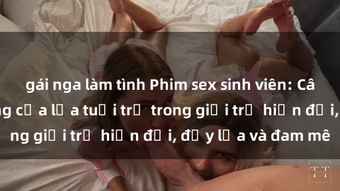 gái nga làm tình Phim sex sinh viên: Câu chuyện nóng bỏng của lứa tuổi trẻ trong giới trẻ hiện đại, đầy lửa và đam mê
