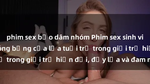phim sex bạo dâm nhóm Phim sex sinh viên: Câu chuyện nóng bỏng của lứa tuổi trẻ trong giới trẻ hiện đại, đầy lửa và đam mê
