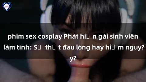 phim sex cosplay Phát hiện gái sinh viên làm tình: Sự thật đau lòng hay hiểm nguy?