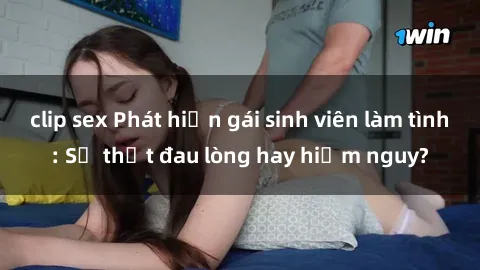 clip sex Phát hiện gái sinh viên làm tình: Sự thật đau lòng hay hiểm nguy?