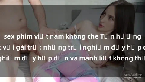 sex phim việt nam không che Tận hưởng niềm vui của sex với gái trẻ: những trải nghiệm đầy hấp dẫn và mãnh liệt không thể bỏ lỡ