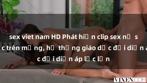 sex viet nam HD Phát hiện clip sex nữ sinh gây sốc trên mạng, hệ thống giáo dục đối diện áp lực lớn