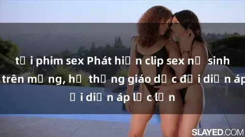 tải phim sex Phát hiện clip sex nữ sinh gây sốc trên mạng, hệ thống giáo dục đối diện áp lực lớn