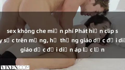 sex không che miễn phí Phát hiện clip sex nữ sinh gây sốc trên mạng, hệ thống giáo dục đối diện áp lực lớn