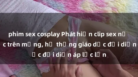 phim sex cosplay Phát hiện clip sex nữ sinh gây sốc trên mạng, hệ thống giáo dục đối diện áp lực lớn