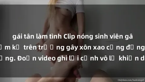gái tân làm tình Clip nóng sinh viên gây sốc: Hành động cấm kỵ trên trường gây xôn xao cộng đồng. Đoạn video ghi lại cảnh vô lễ khiến dư luận bức xúc.