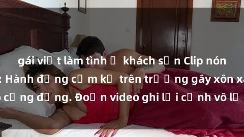 gái việt làm tình ở khách sạn Clip nóng sinh viên gây sốc: Hành động cấm kỵ trên trường gây xôn xao cộng đồng. Đoạn video ghi lại cảnh vô lễ khiến dư luận bức xúc.