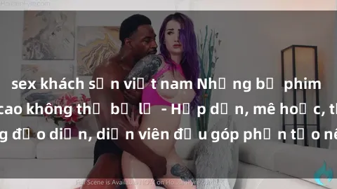 sex khách sạn việt nam Những bộ phim sex gái già đỉnh cao không thể bỏ lỡ - Hấp dẫn, mê hoặc, từng đạo diễn, diễn viên đều góp phần tạo nên sự hấp dẫn, kích thích.