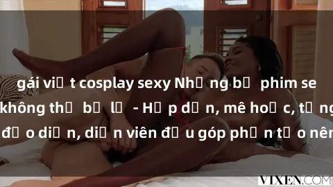 gái việt cosplay sexy Những bộ phim sex gái già đỉnh cao không thể bỏ lỡ - Hấp dẫn, mê hoặc, từng đạo diễn, diễn viên đều góp phần tạo nên sự hấp dẫn, kích thích.