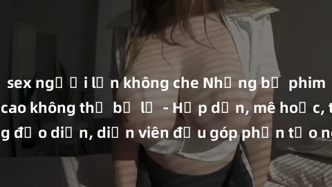 sex người lớn không che Những bộ phim sex gái già đỉnh cao không thể bỏ lỡ - Hấp dẫn, mê hoặc, từng đạo diễn, diễn viên đều góp phần tạo nên sự hấp dẫn, kích thích.