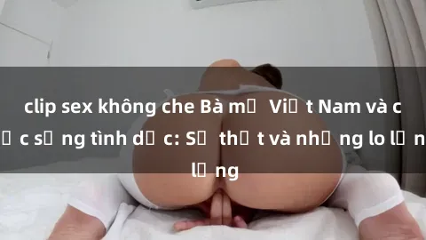 clip sex không che Bà mẹ Việt Nam và cuộc sống tình dục: Sự thật và những lo lắng