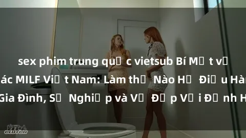 sex phim trung quốc vietsub Bí Mật về Cuộc Sống Của Các MILF Việt Nam: Làm thế Nào Họ Điều Hành Gia Đình, Sự Nghiệp và Vẻ Đẹp Với Định Hình Văn Hóa Đương Đại