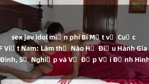 sex jav idol miễn phí Bí Mật về Cuộc Sống Của Các MILF Việt Nam: Làm thế Nào Họ Điều Hành Gia Đình, Sự Nghiệp và Vẻ Đẹp Với Định Hình Văn Hóa Đương Đại