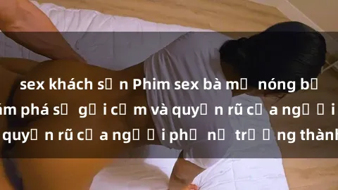 sex khách sạn Phim sex bà mẹ nóng bỏng: Hành trình khám phá sự gợi cảm và quyến rũ của người phụ nữ trưởng thành.