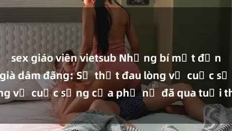 sex giáo viên vietsub Những bí mật đằng sau vẻ ngoài gái già dâm đãng: Sự thật đau lòng về cuộc sống của phụ nữ đã qua tuổi thanh xuân