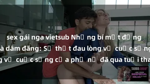 sex gái nga vietsub Những bí mật đằng sau vẻ ngoài gái già dâm đãng: Sự thật đau lòng về cuộc sống của phụ nữ đã qua tuổi thanh xuân