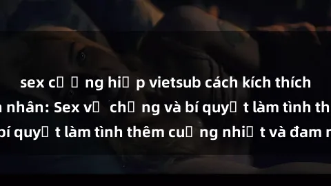 sex cưỡng hiếp vietsub cách kích thích đam mê trong hôn nhân: Sex vợ chồng và bí quyết làm tình thêm cuồng nhiệt và đam mê