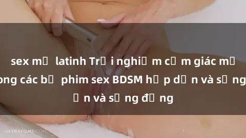 sex mỹ latinh Trải nghiệm cảm giác mới lạ trong các bộ phim sex BDSM hấp dẫn và sống động
