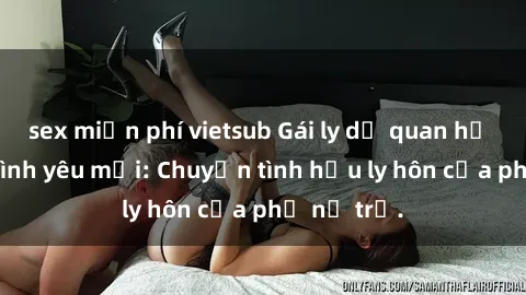 sex miễn phí vietsub Gái ly dị quan hệ tìm kiếm tình yêu mới: Chuyện tình hậu ly hôn của phụ nữ trẻ.