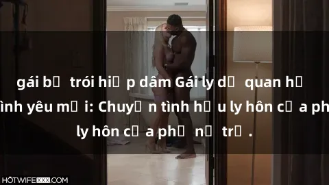 gái bị trói hiếp dâm Gái ly dị quan hệ tìm kiếm tình yêu mới: Chuyện tình hậu ly hôn của phụ nữ trẻ.