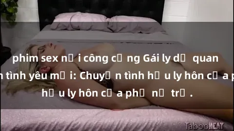 phim sex nơi công cộng Gái ly dị quan hệ tìm kiếm tình yêu mới: Chuyện tình hậu ly hôn của phụ nữ trẻ.