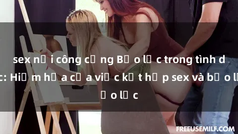 sex nơi công cộng Bạo lực trong tình dục: Hiểm họa của việc kết hợp sex và bạo lực