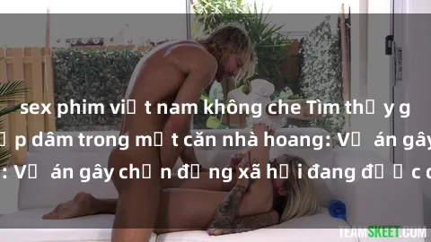 sex phim việt nam không che Tìm thấy gái bị trói và bị hiếp dâm trong một căn nhà hoang: Vụ án gây chấn động xã hội đang được điều tra vào.