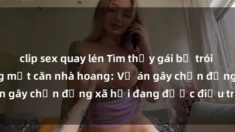clip sex quay lén Tìm thấy gái bị trói và bị hiếp dâm trong một căn nhà hoang: Vụ án gây chấn động xã hội đang được điều tra vào.