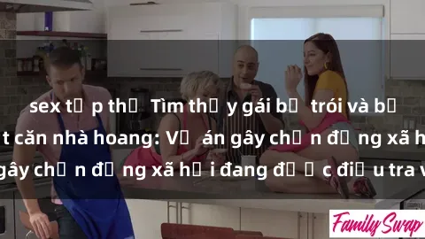 sex tập thể Tìm thấy gái bị trói và bị hiếp dâm trong một căn nhà hoang: Vụ án gây chấn động xã hội đang được điều tra vào.