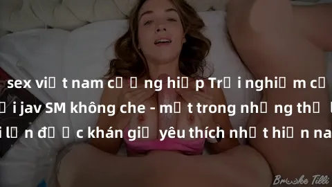 sex việt nam cưỡng hiếp Trải nghiệm cảm xúc thăng hoa với jav SM không che - một trong những thể loại phim người lớn được khán giả yêu thích nhất hiện nay. Đảm bảo đem lại sự hấp dẫn, kích thích tối đ