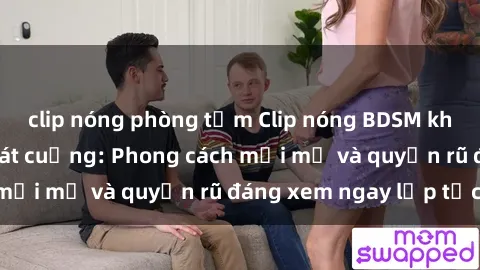 clip nóng phòng tắm Clip nóng BDSM khiến người xem phát cuồng: Phong cách mới mẻ và quyến rũ đáng xem ngay lập tức!