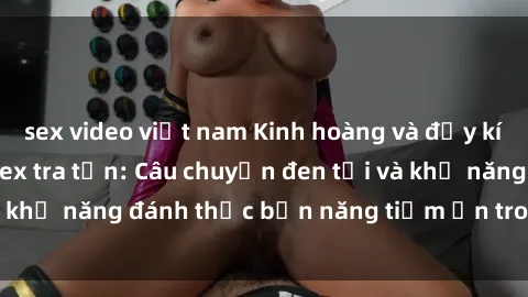 sex video việt nam Kinh hoàng và đầy kích thích với phim sex tra tấn: Câu chuyện đen tối và khả năng đánh thức bản năng tiềm ẩn trong con người