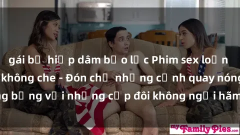 gái bị hiếp dâm bạo lực Phim sex loạn luân đầy kích thích không che - Đón chờ những cảnh quay nóng bỏng với những cặp đôi không ngại hãm hiếp gia đình trong lòng