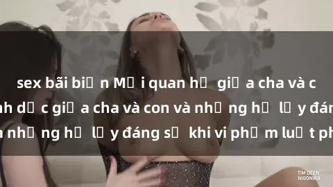 sex bãi biển Mối quan hệ giữa cha và con: Sự thật về tình dục giữa cha và con và những hệ lụy đáng sợ khi vi phạm luật pháp.