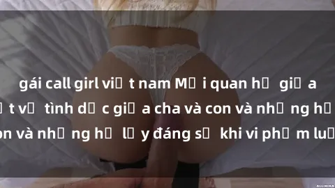 gái call girl việt nam Mối quan hệ giữa cha và con: Sự thật về tình dục giữa cha và con và những hệ lụy đáng sợ khi vi phạm luật pháp.