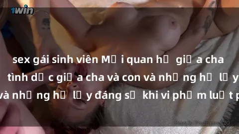 sex gái sinh viên Mối quan hệ giữa cha và con: Sự thật về tình dục giữa cha và con và những hệ lụy đáng sợ khi vi phạm luật pháp.