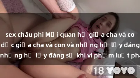 sex châu phi Mối quan hệ giữa cha và con: Sự thật về tình dục giữa cha và con và những hệ lụy đáng sợ khi vi phạm luật pháp.