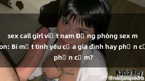 sex call girl việt nam Động phòng sex mẹ con: Bí mật tình yêu của gia đình hay phản cảm?