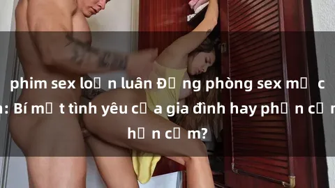 phim sex loạn luân Động phòng sex mẹ con: Bí mật tình yêu của gia đình hay phản cảm?