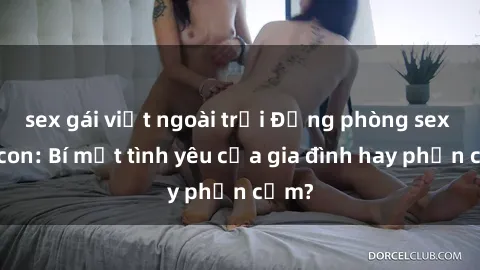 sex gái việt ngoài trời Động phòng sex mẹ con: Bí mật tình yêu của gia đình hay phản cảm?