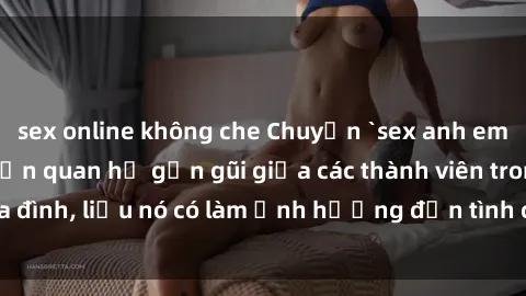 sex online không che Chuyện `sex anh em ruột` - Đề cập đến quan hệ gần gũi giữa các thành viên trong gia đình, liệu nó có làm ảnh hưởng đến tình cảm gia đình hay không?
