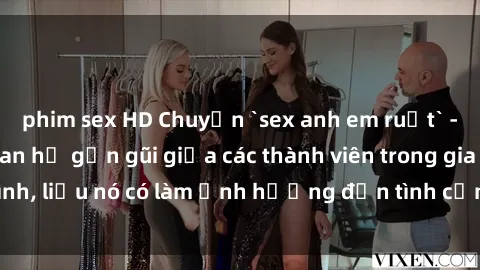 phim sex HD Chuyện `sex anh em ruột` - Đề cập đến quan hệ gần gũi giữa các thành viên trong gia đình, liệu nó có làm ảnh hưởng đến tình cảm gia đình hay không?