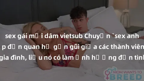 sex gái mại dâm vietsub Chuyện `sex anh em ruột` - Đề cập đến quan hệ gần gũi giữa các thành viên trong gia đình, liệu nó có làm ảnh hưởng đến tình cảm gia đình hay không?