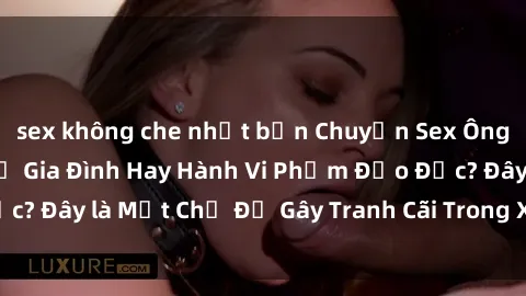 sex không che nhật bản Chuyện Sex Ông Cháu: Mối Quan Hệ Gia Đình Hay Hành Vi Phạm Đạo Đức? Đây là Một Chủ Đề Gây Tranh Cãi Trong Xã Hội Hiện Nay.