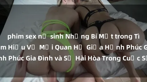 phim sex nữ sinh Những Bí Mật trong Tình Dục Gia Đình: Tìm Hiểu Về Mối Quan Hệ Giữa Hạnh Phúc Gia Đình và Sự Hài Hòa Trong Cuộc Sống Tình Dục