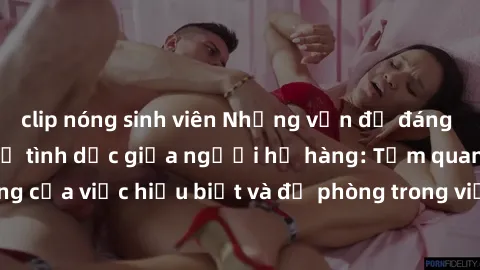 clip nóng sinh viên Những vấn đề đáng quan tâm về quan hệ tình dục giữa người họ hàng: Tầm quan trọng của việc hiểu biết và đề phòng trong việc tiếp xúc trong gia đình.