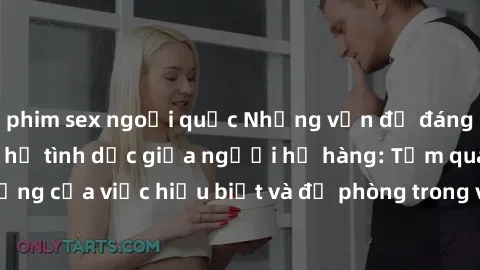 phim sex ngoại quốc Những vấn đề đáng quan tâm về quan hệ tình dục giữa người họ hàng: Tầm quan trọng của việc hiểu biết và đề phòng trong việc tiếp xúc trong gia đình.