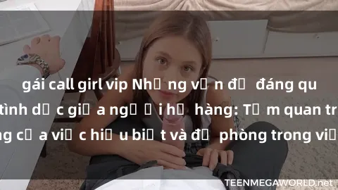 gái call girl vip Những vấn đề đáng quan tâm về quan hệ tình dục giữa người họ hàng: Tầm quan trọng của việc hiểu biết và đề phòng trong việc tiếp xúc trong gia đình.