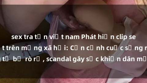 sex tra tấn việt nam Phát hiện clip sex quay lén hot nhất trên mạng xã hội: Cận cảnh cuộc sống riêng tư bị rò rỉ, scandal gây sốc khiến dân mạng không khỏi bàng hoàng